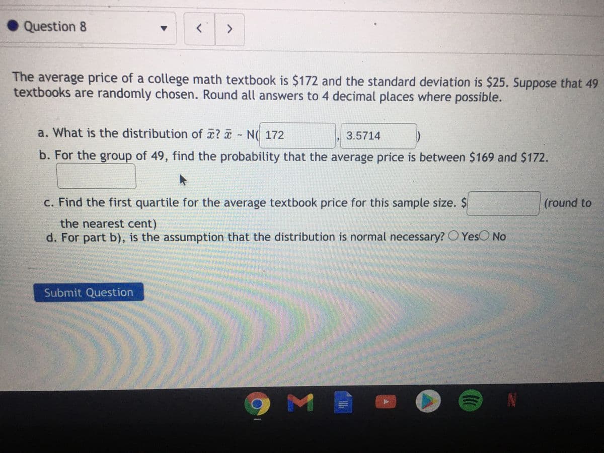 Question 8
く
The average price of a college math textbook is $172 and the standard deviation is $25. Suppose that 49
textbooks are randomly chosen. Round all answers to 4 decimal places where possible.
a. What is the distribution of x? - N( 172
3.5714
b. For the group of 49, find the probability that the average price is between $169 and $172.
c. Find the first quartile for the average textbook price for this sample size. $
(round to
the nearest cent)
d. For part b), is the assumption that the distribution is normal necessary? O YesO No
Submit Question
