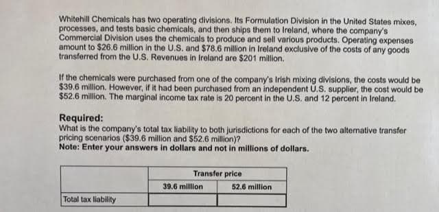 Whitehill Chemicals has two operating divisions. Its Formulation Division in the United States mixes,
processes, and tests basic chemicals, and then ships them to Ireland, where the company's
Commercial Division uses the chemicals to produce and sell various products. Operating expenses
amount to $26.6 million in the U.S. and $78.6 million in Ireland exclusive of the costs of any goods
transferred from the U.S. Revenues in Ireland are $201 million.
If the chemicals were purchased from one of the company's Irish mixing divisions, the costs would be
$39.6 million. However, if it had been purchased from an independent U.S. supplier, the cost would be
$52.6 million. The marginal income tax rate is 20 percent in the U.S. and 12 percent in Ireland.
Required:
What is the company's total tax liability to both jurisdictions for each of the two alternative transfer
pricing scenarios ($39.6 million and $52.6 million)?
Note: Enter your answers in dollars and not in millions of dollars.
Total tax liability
Transfer price
39.6 million
52.6 million