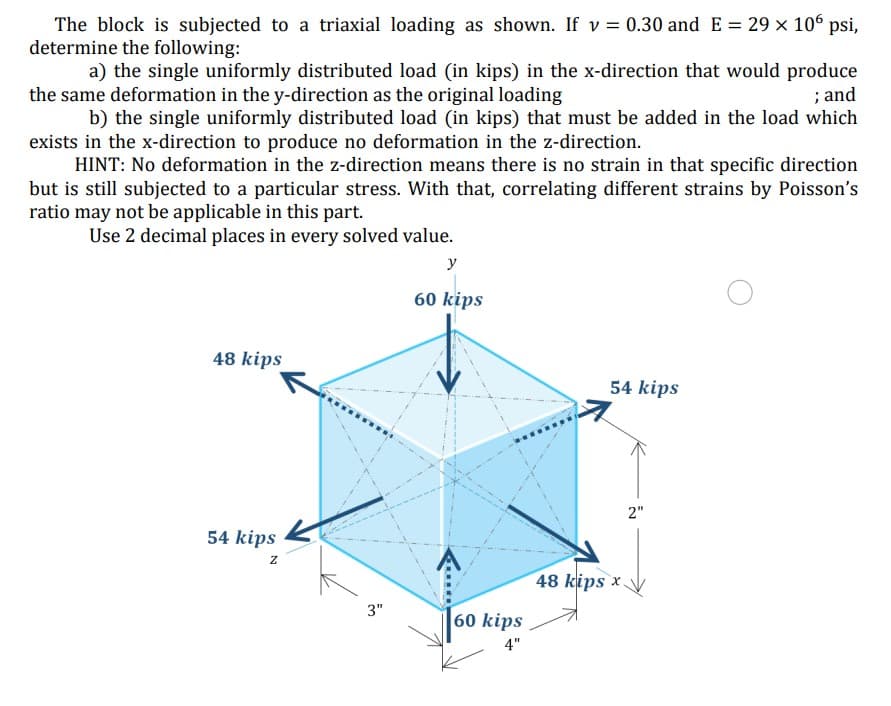 The block is subjected to a triaxial loading as shown. If v = 0.30 and E = 29 x 10° psi,
determine the following:
a) the single uniformly distributed load (in kips) in the x-direction that would produce
; and
b) the single uniformly distributed load (in kips) that must be added in the load which
the same deformation in the y-direction as the original loading
exists in the x-direction to produce no deformation in the z-direction.
HINT: No deformation in the z-direction means there is no strain in that specific direction
but is still subjected to a particular stress. With that, correlating different strains by Poisson's
ratio may not be applicable in this part.
Use 2 decimal places in every solved value.
y
60 kips
48 kips
54 kips
2"
54 kips
z
48 kips x
3"
60 kips
4"
