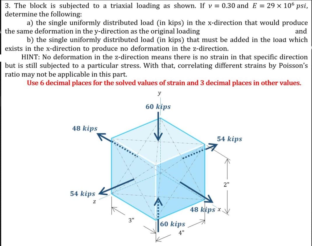 3. The block is subjected to a triaxial loading as shown. If v = 0.30 and E = 29 x 106 psi,
determine the following:
a) the single uniformly distributed load (in kips) in the x-direction that would produce
and
the same deformation in the y-direction as the original loading
b) the single uniformly distributed load (in kips) that must be added in the load which
exists in the x-direction to produce no deformation in the z-direction.
HINT: No deformation in the z-direction means there is no strain in that specific direction
but is still subjected to a particular stress. With that, correlating different strains by Poisson's
ratio may not be applicable in this part.
Use 6 decimal places for the solved values of strain and 3 decimal places in other values.
y
60 kips
48 kips
54 kips
2"
54 kips
48 kips x.
3"
60 kips
4"
