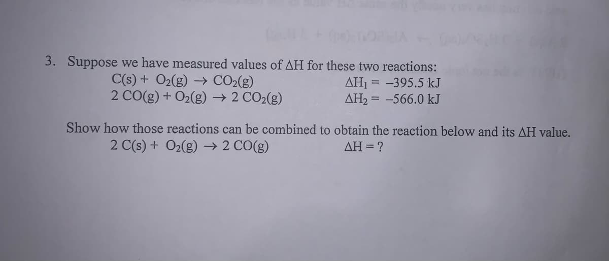 Suppose we have measured values of AH for these two reactions:
C(s) + O2(g) → CO2(g)
2 CO(g) + O2(g) → 2 CO2(g)
ΔΗ -
= -395.5 kJ
AH2 = -566.0 kJ
Show how those reactions can be combined to obtain the reaction below and its AH value.
2 C(s) + O2(g) → 2 CO(g)
ΔΗ-
