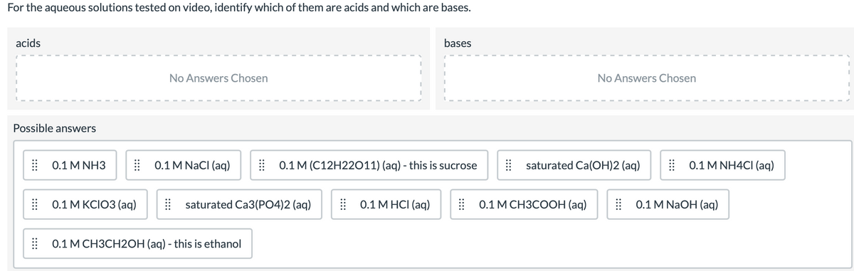 For the aqueous solutions tested on video, identify which of them are acids and which are bases.
acids
bases
No Answers Chosen
No Answers Chosen
Possible answers
: 0.1 MNHЗ
| 0.1 M NACI (aq)
| 0.1 M (C12H22O11) (aq) - this is sucrose
saturated Ca(OH)2 (aq)
| 0.1 M NH4CI (aq)
E 0.1 M KCIO3 (aq)
| saturated Ca3(PO4)2 (aq)
| 0.1 M HCI (aq)
:0.1 МСНЗСООН (аq)
E 0.1 M NaOH (aq)
| 0.1 M CH3CH2OH (aq) - this is ethanol
