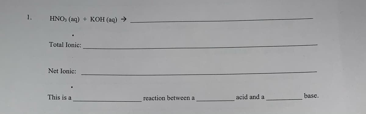 1.
HNO3 (aq) + KOH (aq) →
Total Ionic:
Net Ionic:
This is a
reaction between a
acid and a
base.
