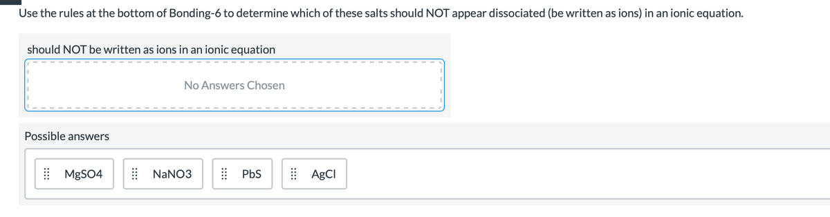 Use the rules at the bottom of Bonding-6 to determine which of these salts should NOT appear dissociated (be written as ions) in an ionic equation.
should NOT be written as ions in an ionic equation
No Answers Chosen
Possible answers
| MGSO4
| NANO3
| PbS
| AgCI
