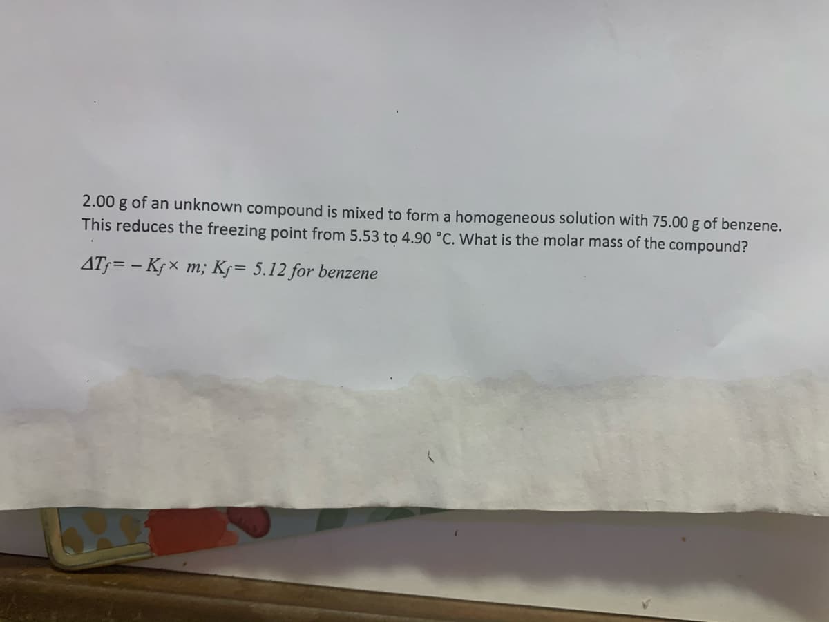 2.00 g of an unknown compound is mixed to form a homogeneous solution with 75.00 g of benzene.
This reduces the freezing point from 5.53 to 4.90 °C. What is the molar mass of the compound?
AT;= – Kf × m; K5= 5.12 for benzene
