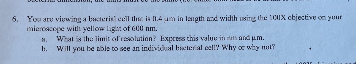 You are viewing a bacterial cell that is 0.4 um in length and width using the 100X objective on your
microscope with yellow light of 600 nm.
6.
What is the limit of resolution? Express this value in nm and um.
Will you be able to see an individual bacterial cell? Why or why not?
a.
b.
1001T
