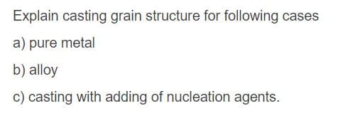 Explain casting grain structure for following cases
a) pure metal
b) alloy
c) casting with adding of nucleation agents.
