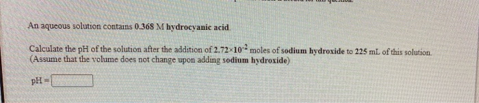 An aqueous solution contains 0.368 M hydrocyanic acid.
Calculate the pH of the solution after the addition of 2.72x10 moles of sodium hydroxide to 225 mL of this solution.
(Assume that the volume does not change upon adding sodium hydroxide)
pH
