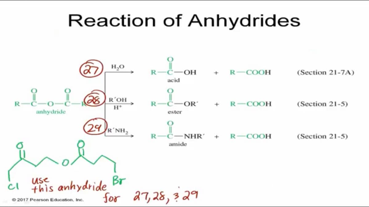 Reaction of Anhydrides
(27 ",0
R-COOH
R-C-OH
(Section 21-7A)
acid
28)R´OH
R
-C-
R
C
OR’
+
R-COOH
(Section 21-5)
H*
anhydride
ester
(29R'NH,
R-C-NHR´
R-COOH
(Section 21-5)
amide
Use
cl
this anhydride Br
for 27,28,3 29
O 2017 Pearson Education, Inc.
