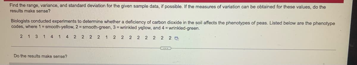 Find the range, variance, and standard deviation for the given sample data, if possible. If the measures of variation can be obtained for these values, do the
results make sense?
Biologists conducted experiments to determine whether a deficiency of carbon dioxide in the soil affects the phenotypes of peas. Listed below are the phenotype
codes, where 1 = smooth-yellow, 2 = smooth-green, 3 =wrinkled yellow, and 4 = wrinkled-green.
2 1 3 1 4
1 4
2 2 2 2 1 2 2 2 2 2 2 2 2 0
Do the results make sense?
