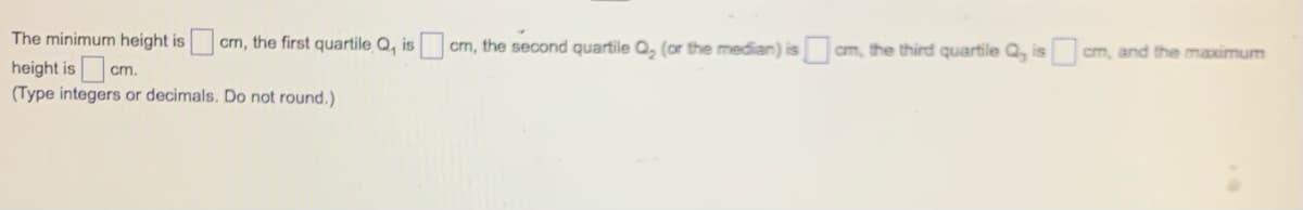 The minimum height is
cm, the first quartile Q, is
cm, the second quartile Q, (or the median) is cm, the third quartile Q, is
cm, and the maximum
height is cm.
(Type integers or decimals. Do not round.)
