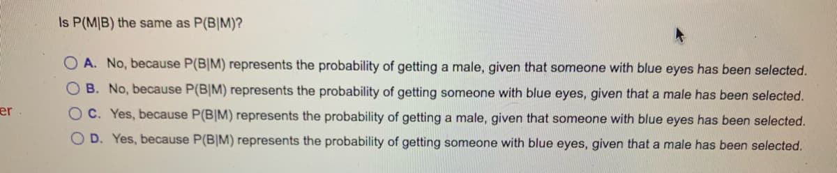 Is P(M|B) the same as P(B|M)?
O A. No, because P(B|M) represents the probability of getting a male, given that someone with blue eyes has been selected.
OB. No, because P(B|M) represents the probability of getting someone with blue eyes, given that a male has been selected.
er
OC. Yes, because P(B|M) represents the probability of getting a male, given that someone with blue eyes has been selected.
O D. Yes, because P(B|M) represents the probability of getting someone with blue eyes, given that a male has been selected.
