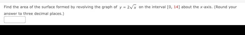 Find the area of the surface formed by revolving the graph of y = 2Vx on the interval [0, 14] about the x-axis. (Round your
answer to three decimal places.)
