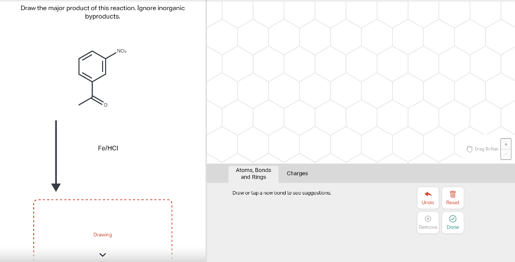 Draw the major product of this reaction. Ignore inorganic
byproducts.
NO₂
Fe/HCI
Drawing
Atoms, Bonds
and Rings
Charges
Draw or tap a new bond to see suggestions.
+
Undo
Remove
T
Reset
Ⓒ
Done
Drag To Pan