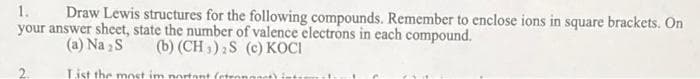 1.
Draw Lewis structures for the following compounds. Remember to enclose ions in square brackets. On
your answer sheet, state the number of valence electrons in each compound.
(a) Na₂S
(b) (CH3)₂S (c) KOCI
List the most important (etrongnet) in