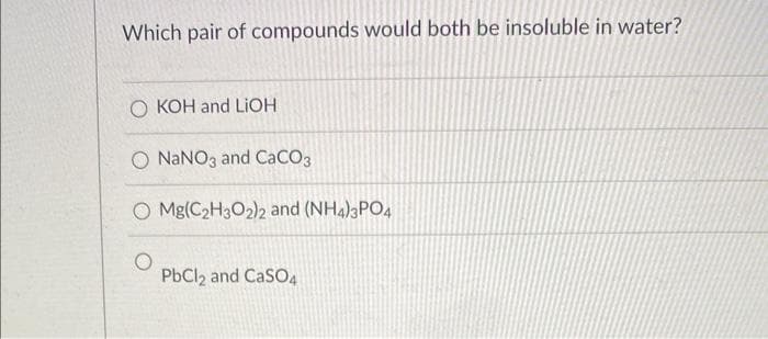 Which pair of compounds would both be insoluble in water?
O KOH and LiOH
O NaNO3 and CaCO3
O Mg(C₂H3O2)2 and (NH4)3PO4
PbCl2 and CaSO4