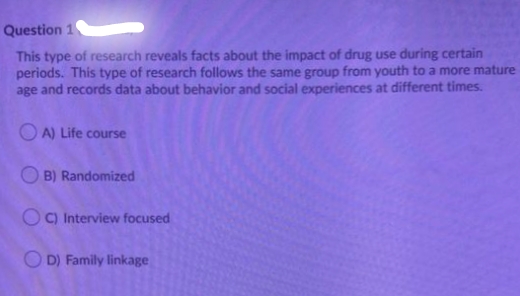 Question 1
This type of research reveals facts about the impact of drug use during certain
periods. This type of research follows the same group from youth to a more mature
age and records data about behavior and social experiences at different times.
OA) Life course
OB) Randomized
OC) Interview focused
OD) Family linkage