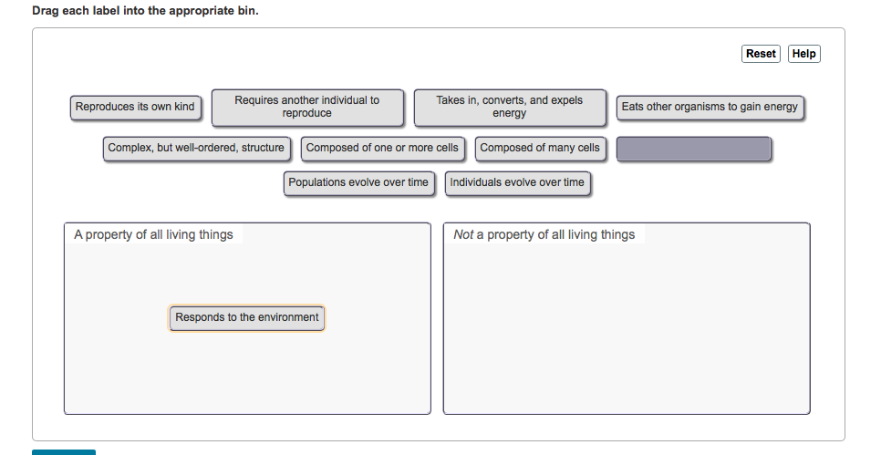 Drag each label into the appropriate bin.
Reproduces its own kind
Requires another individual to
reproduce
Complex, but well-ordered, structure
A property of all living things
Composed of one or more cells
Populations evolve over time
Takes in, converts, and expels
energy
Responds to the environment
Composed of many cells
Individuals evolve over time
Reset Help
Eats other organisms to gain energy
Not a property of all living things