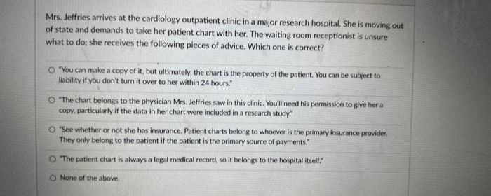 Mrs. Jeffries arrives at the cardiology outpatient clinic in a major research hospital. She is moving out
of state and demands to take her patient chart with her. The waiting room receptionist is unsure
what to do; she receives the following pieces of advice. Which one is correct?
O "You can make a copy of it, but ultimately, the chart is the property of the patient. You can be subject to
liability if you don't turn it over to her within 24 hours."
O "The chart belongs to the physician Mrs. Jeffries saw in this clinic. You'll need his permission to give her a
copy, particularly if the data in her chart were included in a research study."
O "See whether or not she has insurance. Patient charts belong to whoever is the primary insurance provider.
They only belong to the patient if the patient is the primary source of payments."
"The patient chart is always a legal medical record, so it belongs to the hospital itself."
None of the above.