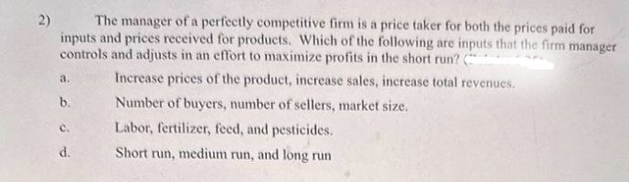 2) The manager of a perfectly competitive firm is a price taker for both the prices paid for
inputs and prices received for products. Which of the following are inputs that the firm manager
controls and adjusts in an effort to maximize profits in the short run? (
Increase prices of the product, increase sales, increase total revenues.
Number of buyers, number of sellers, market size.
Labor, fertilizer, feed, and pesticides.
Short run, medium run, and long run
a.
b.
C.
d.