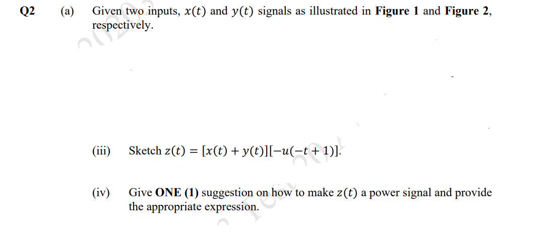 Q2
(а)
Given two inputs, x(t) and y(t) signals as illustrated in Figure 1 and Figure 2,
respectively.
(iii)
Sketch z(t) = [x(t) + y(t)][-u(-t+1)].
(iv)
Give ONE (1) suggestion on how to make z(t) a power signal and provide
the appropriate expression.
