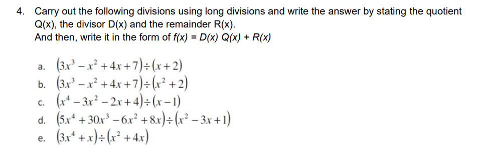 4. Carry out the following divisions using long divisions and write the answer by stating the quotient
Q(x), the divisor D(x) and the remainder R(x).
And then, write it in the form of f(x) = D(x) Q(x) + R(x)
a. (3.x – x² + 4x + 7)÷(x+2)
b. (3.x – x² + 4x +7)÷(x² + 2)
c. (r* – 3x? – 2x + 4)÷ (x – 1)
d. (5x* + 30x – 6x² +8x)÷ (x² – 3x + 1)
(3x* +x)÷ (x² +4x)
е.
