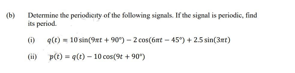 (b)
Determine the periodicity of the following signals. If the signal is periodic, find
its period.
(i)
q(t) = 10 sin(9nt + 90°) – 2 cos(67t – 45°) + 2.5 sin(3nt)
(ii)
p(t) = q(t) – 10 cos(9t + 90°)
