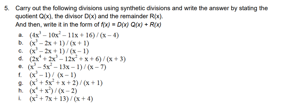 5. Carry out the following divisions using synthetic divisions and write the answer by stating the
quotient Q(x), the divisor D(x) and the remainder R(x).
And then, write it in the form of f(x) = D(x) Q(x) + R(x)
а. (4x' — 10х* - 11х + 16)/ (х — 4)
b. (x – 2x + 1) / (x + 1)
с. (х— 2х + 1)/ (х— 1)
d. (2x* + 2x3 - 12х? + x + 6)/(х+ 3)
e. (х — 5х — 13х — 1) / (х — 7)
f. (x - 1)/ (х — 1)
g. (х + 5x* +х+2)/ (х + 1)
h. (х* + x)/ (х — 2)
i. (x² + 7x + 13)/ (x + 4)
