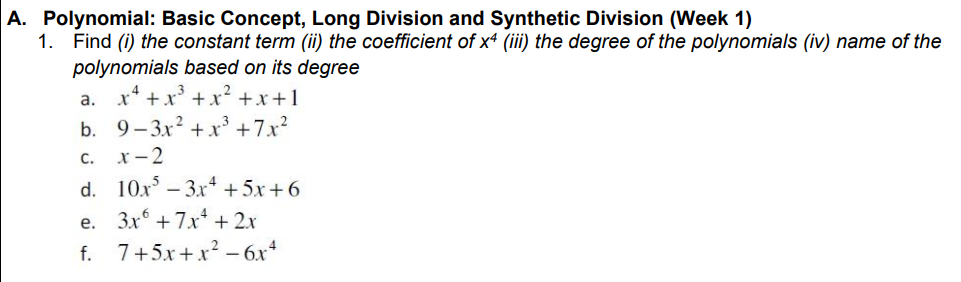 A. Polynomial: Basic Concept, Long Division and Synthetic Division (Week 1)
1. Find (i) the constant term (ii) the coefficient of x4 (iii) the degree of the polynomials (iv) name of the
polynomials based on its degree
x* +x' +x? +x+1
a.
b. 9- 3x? + x³ +7x?
c. x-2
d. 10x – 3x* +5x+6
3x + 7x + 2x
f. 7+5x+x? -6x*
е.
