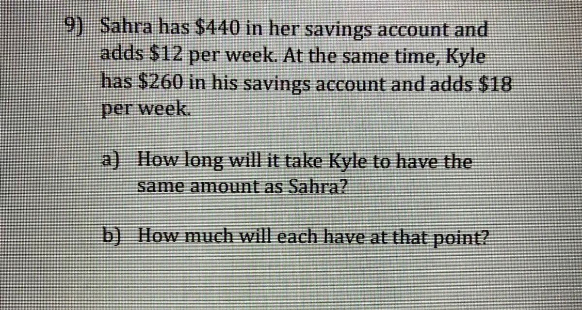 9) Sahra has $440 in her savings account and
adds $12 per week. At the same time, Kyle
has $260 in his savings account and adds $18
per week.
a) How long will it take Kyle to have the
same amount as Sahra?
b) How much will each have at that point?
