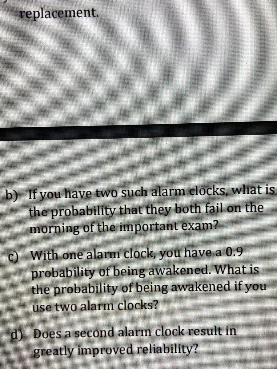 b) If you have two such alarm clocks, what is the probability that they both fail on the morning of the important exam?

c) With one alarm clock, you have a 0.9 probability of being awakened. What is the probability of being awakened if you use two alarm clocks?

d) Does a second alarm clock result in greatly improved reliability?