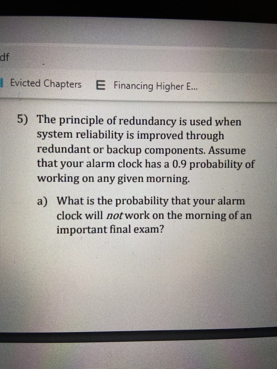 ## Understanding Redundancy and Probabilities

### Problem Statement

**5)** The principle of redundancy is used when system reliability is improved through redundant or backup components. Assume that your alarm clock has a 0.9 probability of working on any given morning.

**a)** What is the probability that your alarm clock will *not* work on the morning of an important final exam?

### Explanation

In this problem, we are examining the reliability of a system (in this case, an alarm clock) and the concept of redundancy. The problem gives a probability of 0.9 for the alarm clock working, from which we need to determine the probability of it not working on a specific morning, such as the morning of a final exam.

### Solution Approach

To find the probability that the alarm clock will not work, we can use the concept of complementary probability:

- Probability of the alarm clock working: \( P(\text{Working}) = 0.9 \)
- Probability of the alarm clock not working: \( P(\text{Not Working}) = 1 - P(\text{Working}) \)

Therefore:

\[ P(\text{Not Working}) = 1 - 0.9 = 0.1 \]

So, there is a 0.1 probability that your alarm clock will not function on the morning of an important final exam.