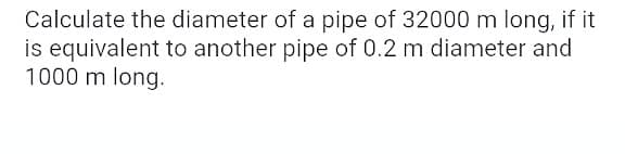 Calculate the diameter of a pipe of 32000 m long, if it
is equivalent to another pipe of 0.2 m diameter and
1000 m long.
