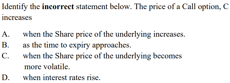 Identify the incorrect statement below. The price of a Call option, C
increases
A. when the Share price of the underlying increases.
B.
as the time to expiry approaches.
C. when the Share price of the underlying becomes
D.
more volatile.
when interest rates rise.