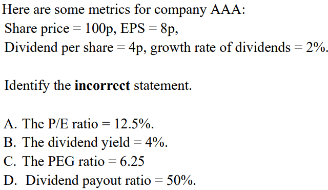 Here are some metrics for company AAA:
=
Share price 100p, EPS = 8p,
Dividend per share = 4p, growth rate of dividends = 2%.
Identify the incorrect statement.
A. The P/E ratio = 12.5%.
B. The dividend yield = 4%.
C. The PEG ratio = 6.25
D. Dividend payout ratio = 50%.