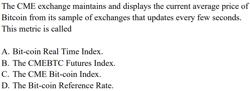 The CME exchange maintains and displays the current average price of
Bitcoin from its sample of exchanges that updates every few seconds.
This metric is called
A. Bit-coin Real Time Index.
B. The CMEBTC Futures Index.
C. The CME Bit-coin Index.
D. The Bit-coin Reference Rate.