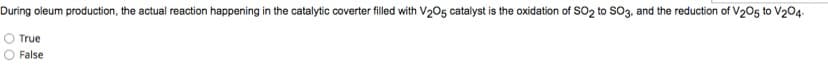 During oleum production, the actual reaction happening in the catalytic coverter filled with V₂05 catalyst is the oxidation of SO2 to SO3, and the reduction of V205 to V204.
True
False