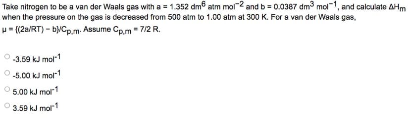 Take nitrogen to be a van der Waals gas with a = 1.352 dm atm mol-2 and b = 0.0387 dm³ mol-1, and calculate AHm
when the pressure on the gas is decreased from 500 atm to 1.00 atm at 300 K. For a van der Waals gas,
μ = {(2a/RT) - b}/Cp,m. Assume Cp,m = 7/2 R.
-3.59 kJ mol-1
-5.00 kJ mol-1
5.00 kJ mol-1
3.59 kJ mol-1