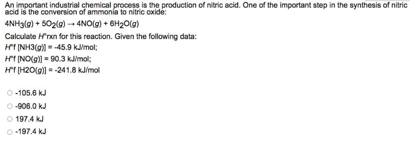 An important industrial chemical process is the production of nitric acid. One of the important step in the synthesis of nitric
acid is the conversion of ammonía to nitric oxide:
4NH3(g) + 502(g) →→ 4NO(g) + 6H₂O(g)
Calculate Hºrxn for this reaction. Given the following data:
Hᵒf [NH3(g)] = -45.9 kJ/mol;
Hᵒf [NO(g)] = 90.3 kJ/mol;
Hᵒf [H2O(g)] = -241.8 kJ/mol
-105.6 kJ
O-906.0 kJ
197.4 kJ
-197.4 kJ