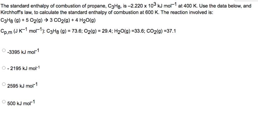 The standard enthalpy of combustion of propane, C3Hg, is -2.220 x 103 kJ mol-1 at 400 K. Use the data below, and
Kirchhoff's law, to calculate the standard enthalpy of combustion at 600 K. The reaction involved is:
C3H8 (9) + 5 O2(g) → 3 CO2(g) + 4H₂O(g)
Cp,m (J K-1 mol-1): C3H8 (g) = 73.6; O2(g) = 29.4; H₂O(g) =33.6; CO2(g) =37.1
-3395 kJ mol-1
- 2195 kJ mol-1
2595 kJ mol-1
500 kJ mol-1