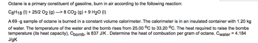 Octane is a primary constituent of gasoline, burn in air according to the following reaction:
C8H18 (1) + 25/2 O2 (g) ---> 8 CO2 (g) + 9 H₂O (1)
A 69 -g sample of octane is burned in a constant volume calorimeter. The calorimeter is in an insulated container with 1.20 kg
of water. The temperature of the water and the bomb rises from 25.00 °C to 33.20 °C. The heat required to raise the bombs
temperature (its heat capacity), Cbomb, is 837 J/K. Determine the heat of combustion per gram of octane. Cwater = 4.184
J/gK