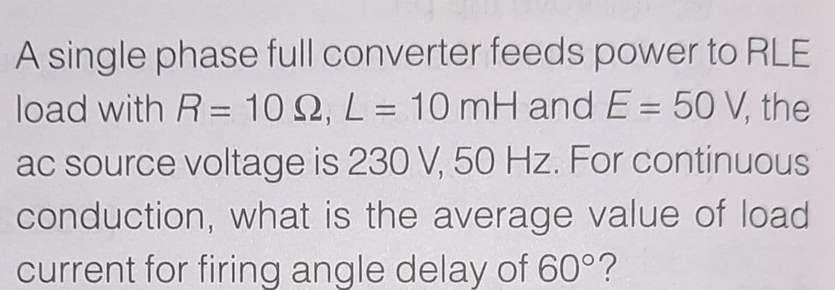 A single phase full converter feeds power to RLE
load with R= 10 2, L = 10 mH and E = 50 V, the
%3D
ac source voltage is 230 V, 50 Hz. For continuous
conduction, what is the average value of load
current for firing angle delay of 60°?
