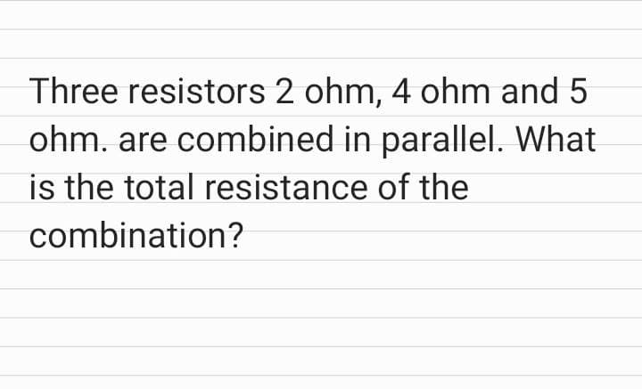 Three resistors 2 ohm, 4 ohm and 5
ohm. are combined in parallel. What
is the total resistance of the
combination?
