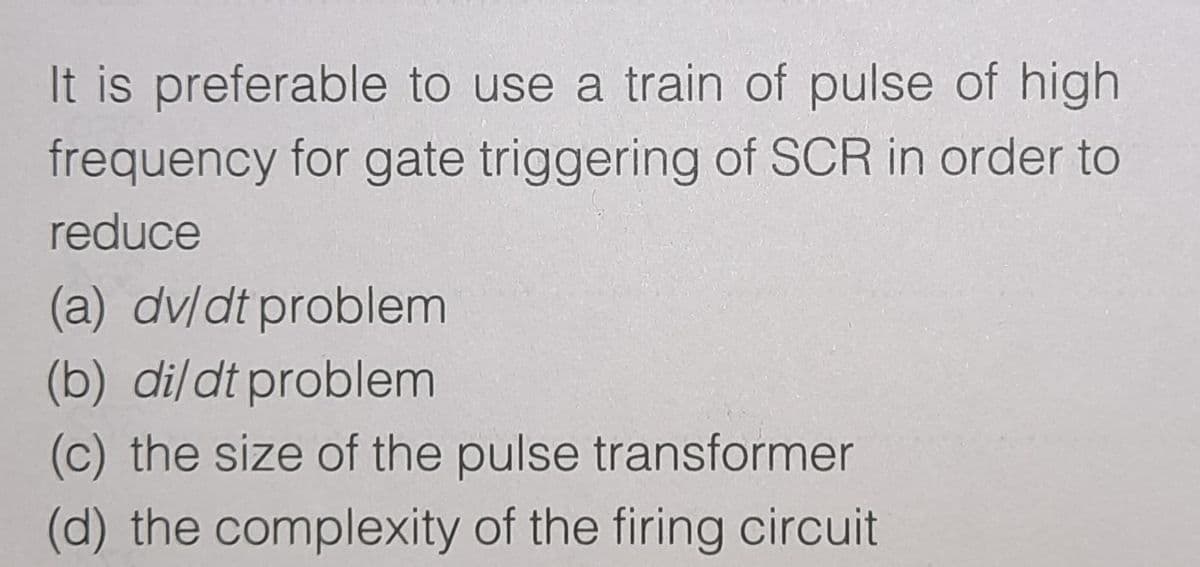 It is preferable to use a train of pulse of high
frequency for gate triggering of SCR in order to
reduce
(a) dv/dt problem
(b) di/dt problem
(c) the size of the pulse transformer
(d) the complexity of the firing circuit
