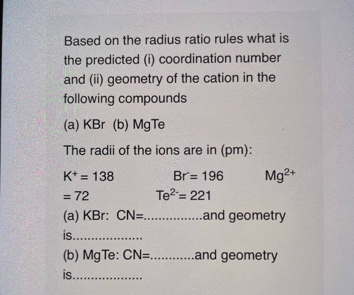 Based on the radius ratio rules what is
the predicted (i) coordination number
and (ii) geometry of the cation in the
following compounds
(a) KBr (b) MgTe
The radii of the ions are in (pm):
K* = 138
Br= 196
Mg2+
%3D
= 72
Te2= 221
(a) KBr: CN=. .and geometry
is.. .
(b) Mg Te: CN=. .and geometry
is...
