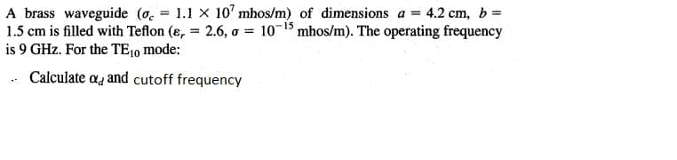 A brass waveguide (o. = 1.1 X 10' mhos/m) of dimensions a = 4.2 cm, b=
1.5 cm is filled with Teflon (ɛ, = 2.6, o = 10-15 mhos/m). The operating frequency
is 9 GHz. For the TE10 mode:
. Calculate aa and cutoff frequency
