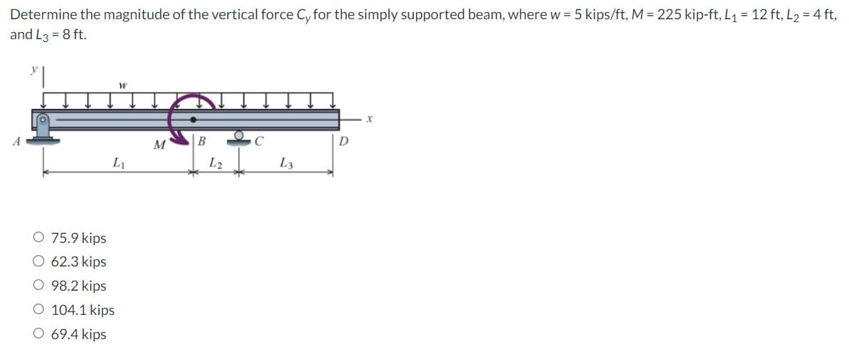 Determine the magnitude of the vertical force Cy for the simply supported beam, where w = 5 kips/ft, M = 225 kip-ft, L₁ = 12 ft, L₂ = 4 ft,
and L3 = 8 ft.
W
L₁
O 75.9 kips
O 62.3 kips
O 98.2 kips
O 104.1 kips
O 69.4 kips
M
B
L2
C
L3
D
X