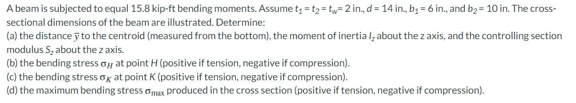 A beam is subjected to equal 15.8 kip-ft bending moments. Assume t₁ = t₂ = tw= 2 in., d = 14 in., b₁ = 6 in., and b₂ = 10 in. The cross-
sectional dimensions of the beam are illustrated. Determine:
(a) the distance y to the centroid (measured from the bottom), the moment of inertia l about the z axis, and the controlling section
modulus S₂ about the z axis.
(b) the bending stress o at point H (positive if tension, negative if compression).
(c) the bending stress ok at point K (positive if tension, negative if compression).
(d) the maximum bending stress max produced in the cross section (positive if tension, negative if compression).