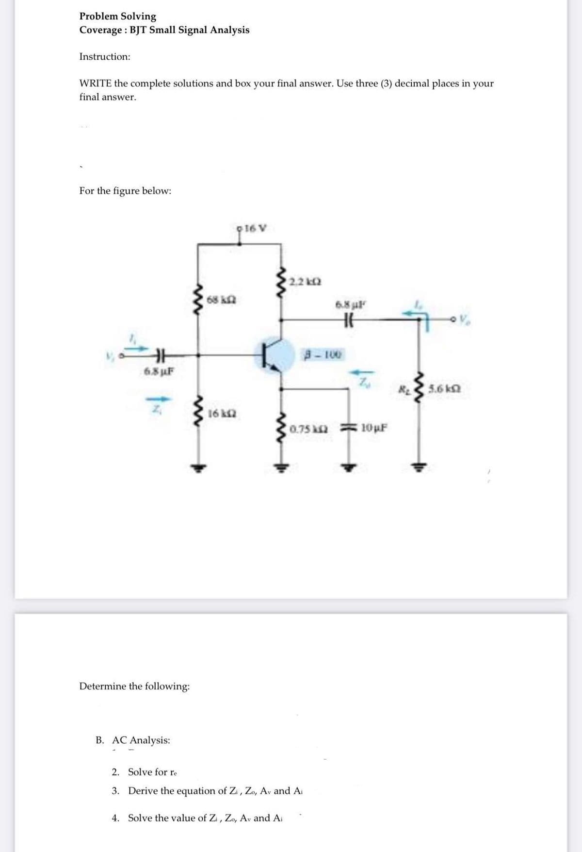 Problem Solving
Coverage: BJT Small Signal Analysis
Instruction:
WRITE the complete solutions and box your final answer. Use three (3) decimal places in your
final answer.
For the figure below:
H
6.8 µF
Determine the following:
B. AC Analysis:
www
ww
68 kf
16 k2
16 V
2.2kQ
4. Solve the value of Zi, Zo, Av and Ai
2. Solve for re
3. Derive the equation of Zi, Zo, Av and Ai
0.75 k
6.8 µF
H
3-100
10 µF
5.6 k