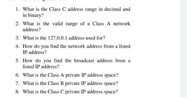 1. What is the Class C address range in decimal and
in binary?
2. What is the valid range of a Class A network
address?
3. What is the 127.0.0.1 address used for?
4. How do you find the network address from a listed
IP address?
5. How do you find the broadcast address from a
listed IP address?
6. What is the Class A private IP address space?
7. What is the Class B private IP address space?
8. What is the Class C private IP address space?
